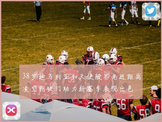 38岁迪马利亚如天使般不老近距离凌空斩破门助力新赛季表现出色