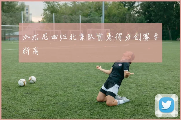 加尤尼回归北京队首秀得分创赛季新高