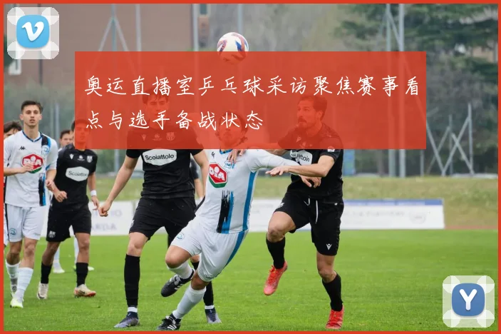 奥运直播室乒乓球采访聚焦赛事看点与选手备战状态