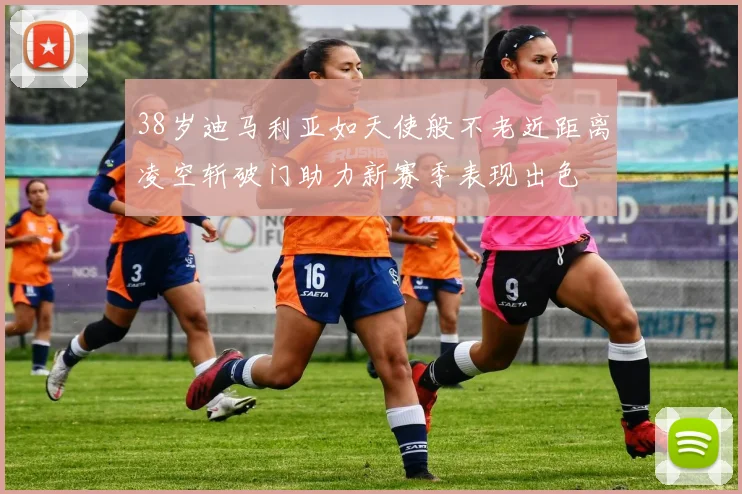 38岁迪马利亚如天使般不老近距离凌空斩破门助力新赛季表现出色
