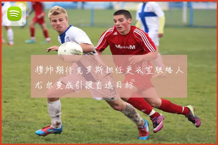 穆帅期待克罗斯担任更衣室联络人尤尔曼成引援首选目标