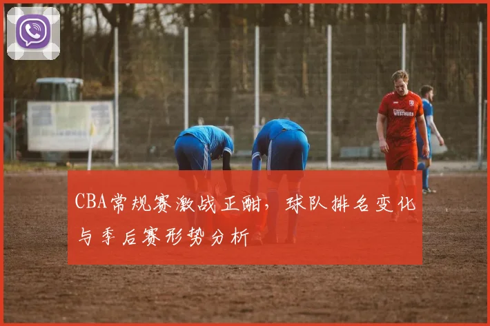 CBA常规赛激战正酣,球队排名变化与季后赛形势分析
