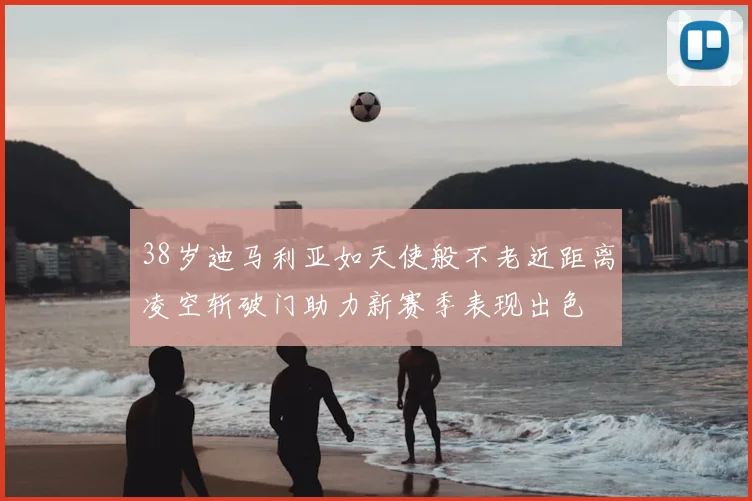 38岁迪马利亚如天使般不老近距离凌空斩破门助力新赛季表现出色