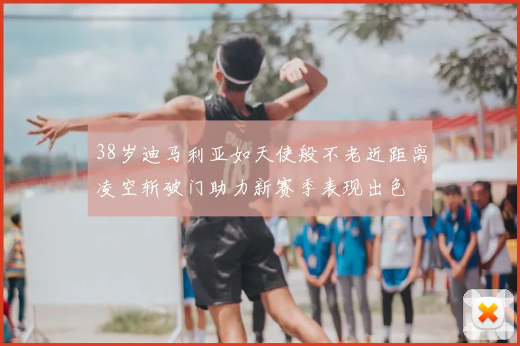 38岁迪马利亚如天使般不老近距离凌空斩破门助力新赛季表现出色