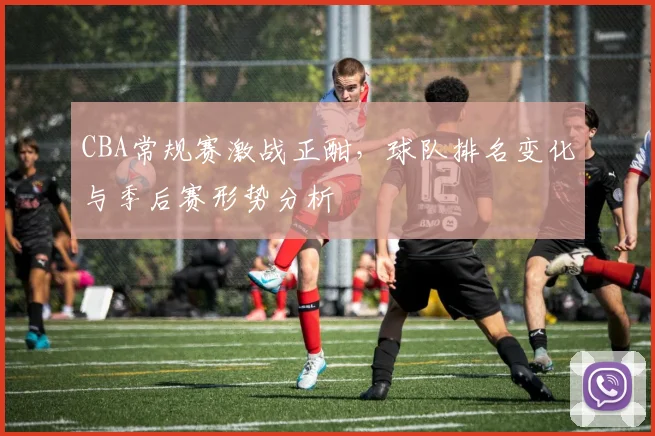 CBA常规赛激战正酣，球队排名变化与季后赛形势分析