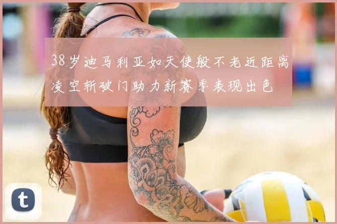 38岁迪马利亚如天使般不老近距离凌空斩破门助力新赛季表现出色