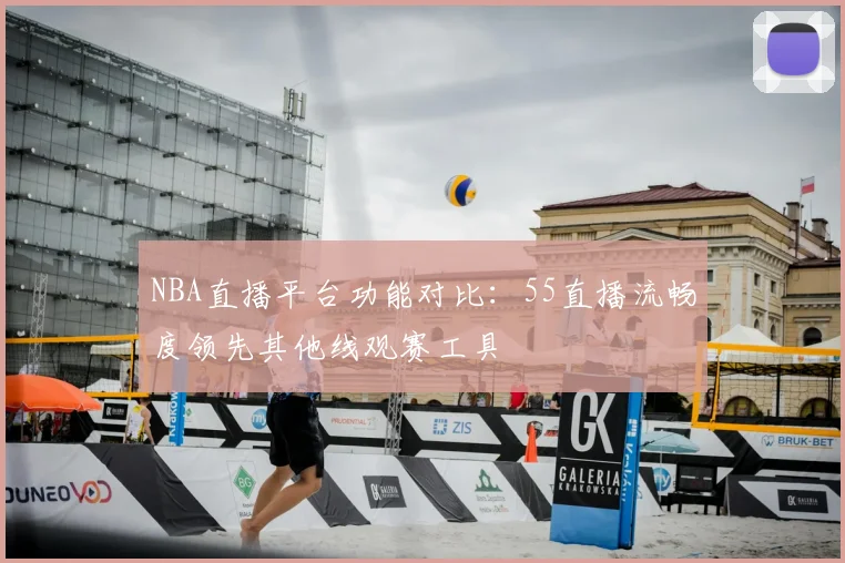 NBA直播平台功能对比：55直播流畅度领先其他线观赛工具