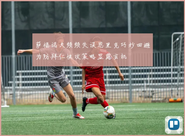 萨福诺夫频频失误恩里克巧妙回避为防拜仁快攻策略显露玄机