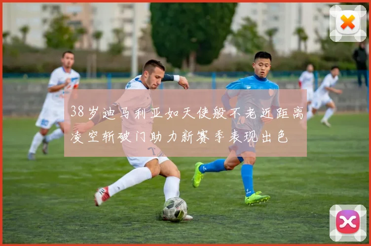 38岁迪马利亚如天使般不老近距离凌空斩破门助力新赛季表现出色