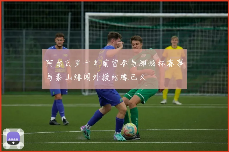 阿尔瓦罗十年前曾参与潍坊杯赛事与泰山绯闻外援结缘已久