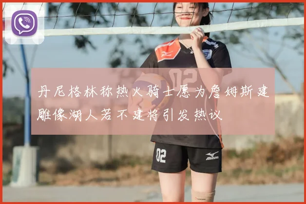 丹尼格林称热火骑士愿为詹姆斯建雕像湖人若不建将引发热议