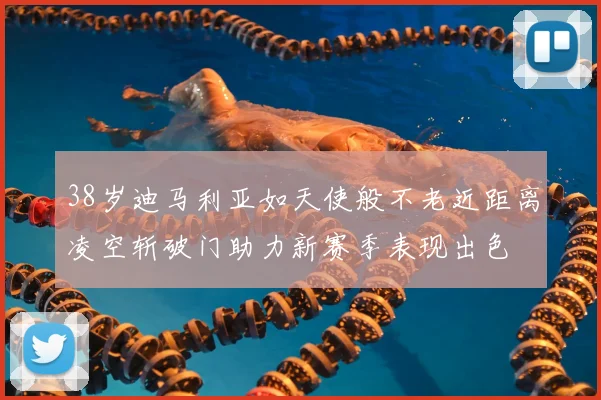 38岁迪马利亚如天使般不老近距离凌空斩破门助力新赛季表现出色