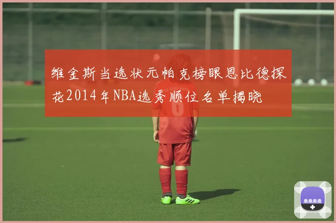 维金斯当选状元帕克榜眼恩比德探花2014年NBA选秀顺位名单揭晓