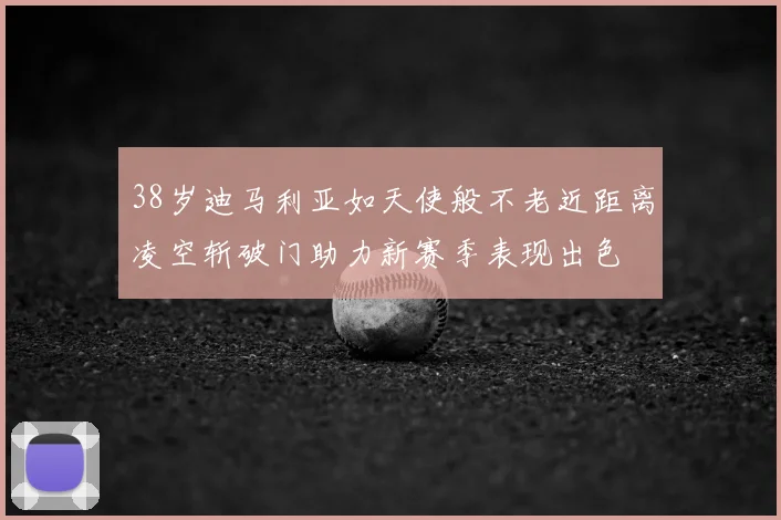 38岁迪马利亚如天使般不老近距离凌空斩破门助力新赛季表现出色
