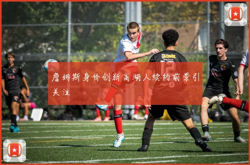 詹姆斯身价创新高湖人续约前景引关注