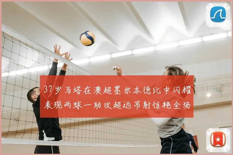 37岁马塔在澳超墨尔本德比中闪耀表现两球一助攻超远吊射惊艳全场