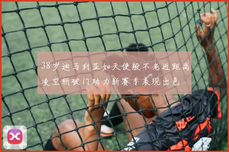 38岁迪马利亚如天使般不老近距离凌空斩破门助力新赛季表现出色