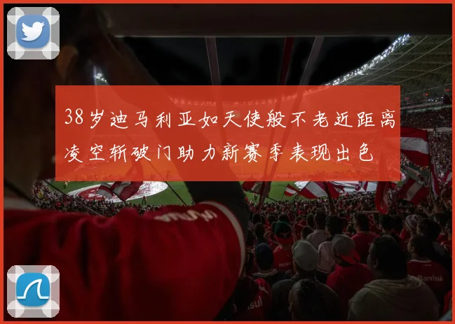 38岁迪马利亚如天使般不老近距离凌空斩破门助力新赛季表现出色