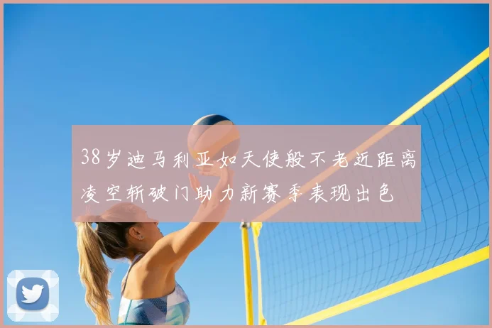38岁迪马利亚如天使般不老近距离凌空斩破门助力新赛季表现出色