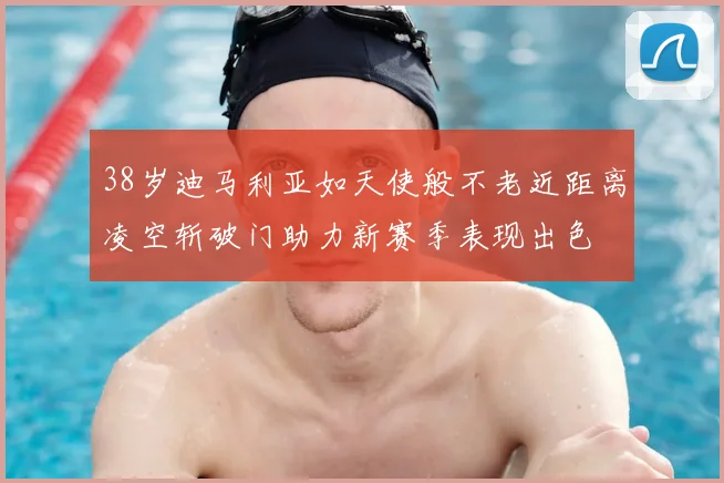 38岁迪马利亚如天使般不老近距离凌空斩破门助力新赛季表现出色