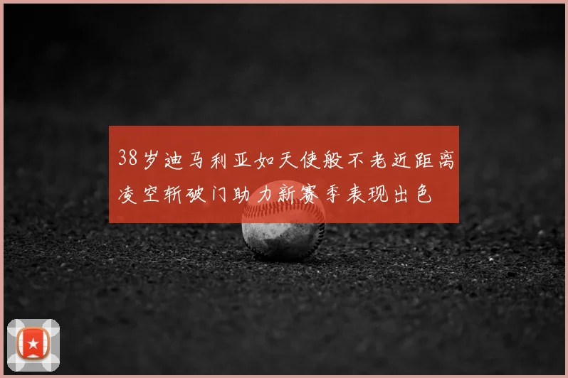 38岁迪马利亚如天使般不老近距离凌空斩破门助力新赛季表现出色