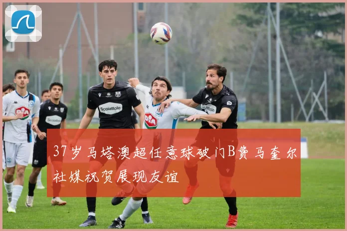 37岁马塔澳超任意球破门B费马奎尔社媒祝贺展现友谊
