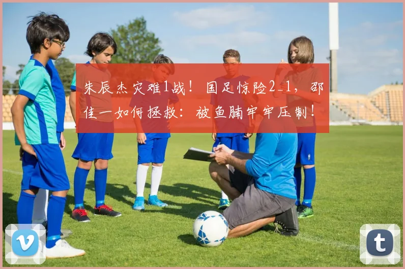 朱辰杰灾难1战！国足惊险2_1，邵佳一如何拯救：被鱼腩牢牢压制！