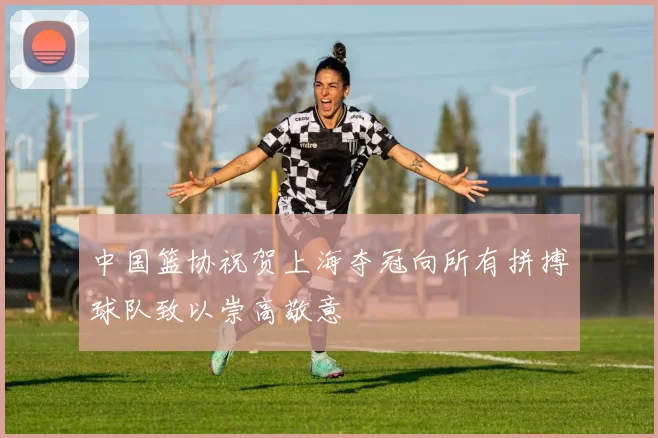 中国篮协祝贺上海夺冠向所有拼搏球队致以崇高敬意
