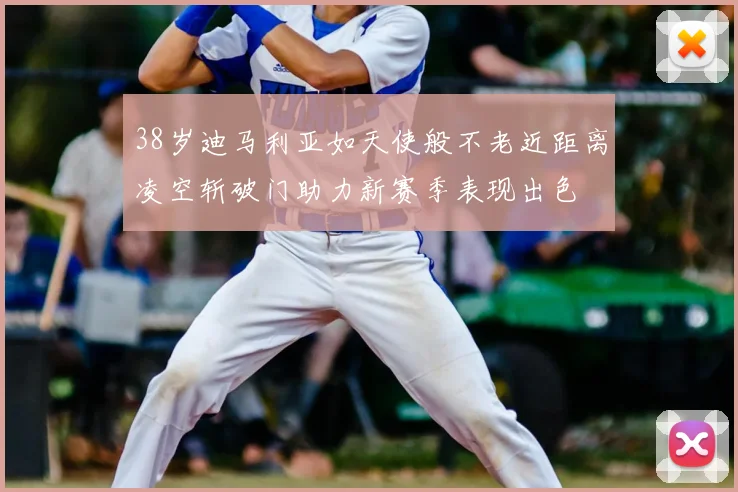 38岁迪马利亚如天使般不老近距离凌空斩破门助力新赛季表现出色
