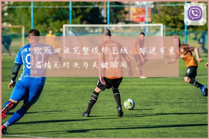 欧冠回放完整视频上线，球迷可重温精彩对决与关键瞬间