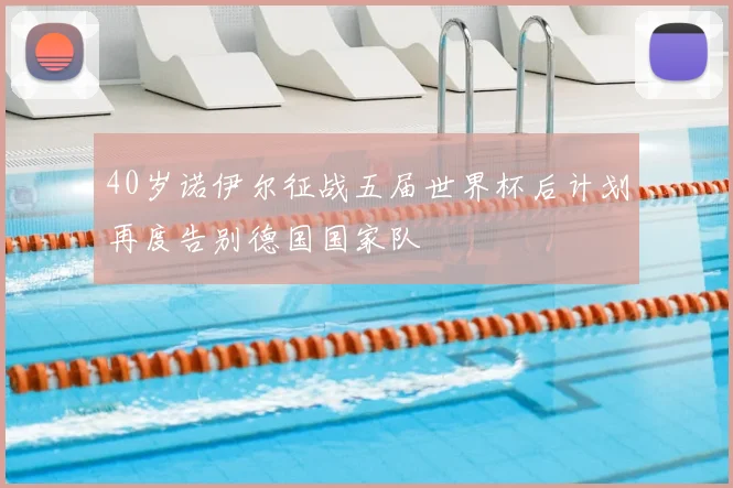 40岁诺伊尔征战五届世界杯后计划再度告别德国国家队
